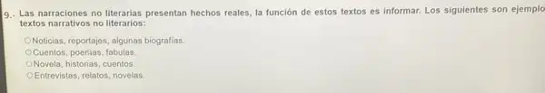 9. Las narraciones no literarias presentan hechos reales, la función de estos textos es informar. Los siguientes son ejemplo
textos narrativos no literarios:
ONoticias, reportajes, algunas biografías.
Cuentos, poerhas, fabulas
Novela, historias, cuentos.
OEntrevistas, relatos, novelas