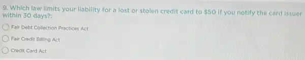 9. Which law limits your liability for a lost or stolen credit card to 50 if you notify the card issuer
within 30 days?:
Fair Debt Collection Practices Act
Fair Credit Billing Act
Credit Card Act