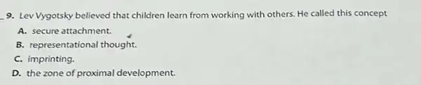 __ 9. Lev Vygotsky believed that children learn from working with others. He called this concept
A. secure attachment.
B. representational thought.
C. imprinting.
D. the zone of proximal development.