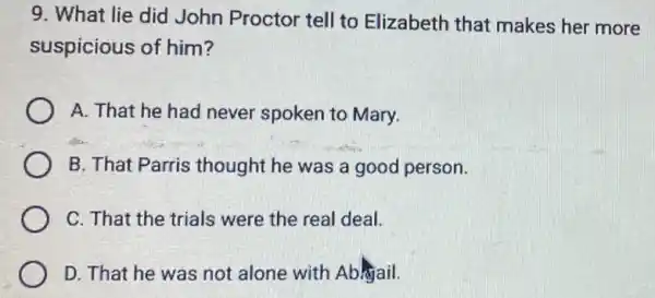 9. What lie did John Proctor tell to Elizabeth that makes her more
suspicious of him?
A. That he had never spoken to Mary.
B. That Parris thought he was a good person.
C. That the trials were the real deal.
D. That he was not alone with Abhjail.