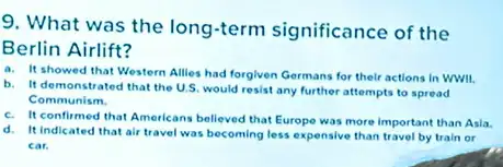 9. What was the long-term significance of the
Berlin Airlift?
a. It showed that Western Allies had forgiven Germans for their actions In WWII.
b. It demonstrated that the U.S, would resist any further attempts to spread
Communism.
c. It confirmed that Americans believed that Europe was more important than Asla
d. It indicated that air travel was becoming less expensive than travel by train or
car.