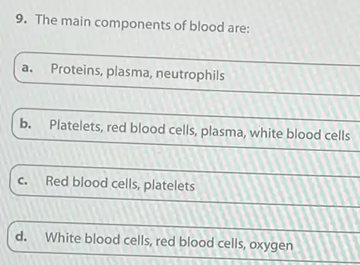 9. The main components of blood are:
a. Proteins, plasma , neutrophils
b.
Platelets, red blood cells plasma, white blood cells
c. Red blood cells, platelets
d.
White blood cells, red blood cells, oxygen