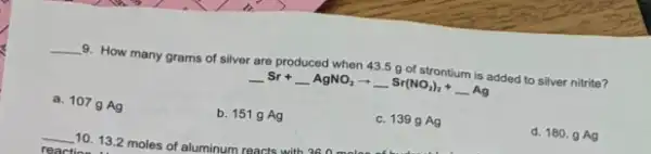 __ 9. How many grams of silver are produced when 43.5 g of strontium is added to silver nitrite?
underline ( )Sr+underline ( )AgNO_(2)arrow underline ( )Sr(NO_(2))_(2)+underline ( )Ag
a. 107gAg
b. 151 g Ag
c. 1399 Ag
d. 180. g Ag
__