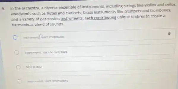 9. In the orchestra, a diverse ensemble of instruments including strings like violins and cellos,
woodwinds such as flutes and clarinets, brass instruments like trumpets and trombones,
and a variety of percussion instruments, each contributing unique timbres to create a
harmonious blend of sounds.
instruments-each contributes
instruments, each to contribute
NO CHANGE
instruments, each contributors