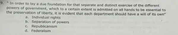 9. "In order to lay a due foundation for that separate and distinct exercise of the different
powers of government,which to a certain extent is admitted on all hands to be essential to
the preservation of liberty it is evident that each department should have a will of its own"
a. Individual rights
b. Separation of powers
c. Republicanism
d. Federalism