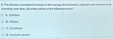 9. The phrase, a sustained increase in the average level of prices of goods and services in an
economy over time, describes which of the following terms?
A. Deflation
B. Inflation
C. Disinflation
D. Economic growth