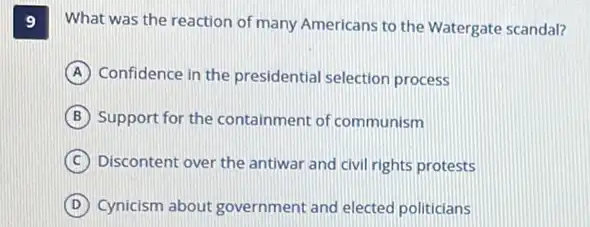 9 What was the reaction of many Americans to the Watergate scandal?
A Confidence in the presidential selection process
B Support for the containment of communism
C Discontent over the antiwar and civil rights protests
D Cynicism about government and elected politicians