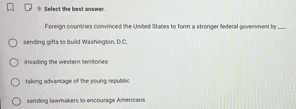 9. Select the best answer.
Foreign countries convinced the United States to form a stronger federal government by __
sending gifts to build Washington, D.C.
invading the western territories
taking advantage of the young republic
sending lawmakers to encourage Americans