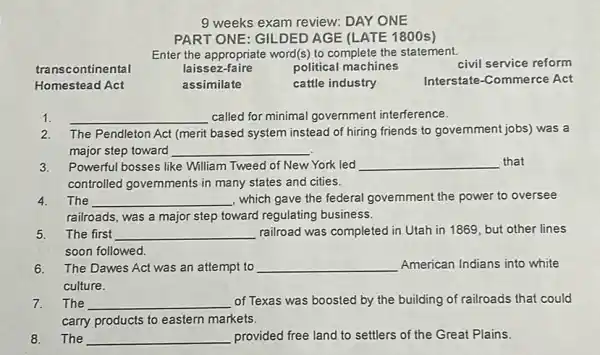 9 weeks exam review: DAY ONE
PART ONE: GILDED AGE (LATE 1800s)
Enter the appropriate word(s)to complete the statement.
transcontinental	laissez-faire	political machines	civil service reform
Homestead Act	assimilate	cattle industry	Interstate-Commerce Act
1. __ called for minimal government interference.
2. The Pendleton Act (merit based system instead of hiring friends to government jobs) was a
major step toward __
3.Powerful bosses like William Tweed of New York led	that
controlled governments in many states and cities.
4. The	, which gave the federal government the power to oversee
railroads, was a major step toward regulating business.
5. The first	railroad was completed in Utah in 1869, but other lines
soon followed.
6. The Dawes Act was an attempt to	American Indians into white
culture.
7. The	of Texas was boosted by the building of railroads that could
carry products to eastern markets.
8. The	provided free land to settlers of the Great Plains.