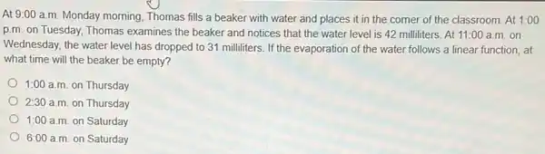 At 9:00 a.m Monday morning, Thomas fills a beaker with water and places it in the corner of the classroom. At 1:00
p.m. on Tuesday,Thomas examines the beaker and notices that the water level is 42 milliliters. At 11:00 a.m.on
Wednesday, the water level has dropped to 31 milliliters. If the evaporation of the water follows a linear function, at
what time will the beaker be empty?
1:00 a.m. on Thursday
2:30 a.m. on Thursday
1:00 a.m. on Saturday
6:00 a.m on Saturday