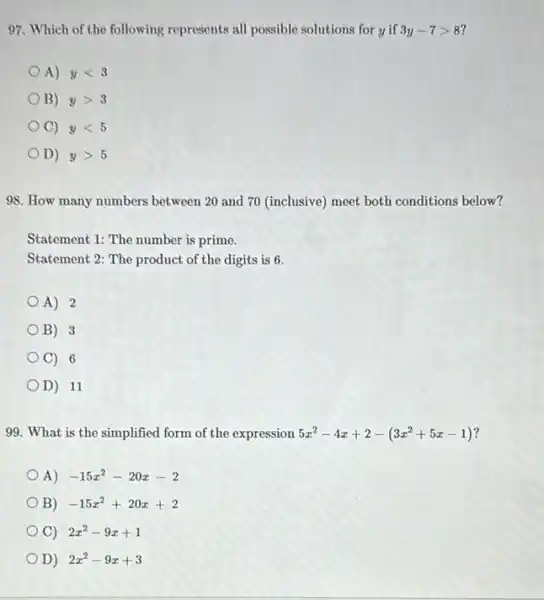 97. Which of the following represents all possible solutions for y if 3y-7gt 8
A) ylt 3
B) ygt 3
C) ylt 5
D) ygt 5
98. How many numbers between 20 and 70 (inclusive) meet both conditions below?
Statement 1: The number is prime.
Statement 2: The product of the digits is 6.
A) 2
B) 3
C) 6
D) 11
99. What is the simplified form of the expression 5x^2-4x+2-(3x^2+5x-1)
A) -15x^2-20x-2
B) -15x^2+20x+2
C) 2x^2-9x+1
D) 2x^2-9x+3