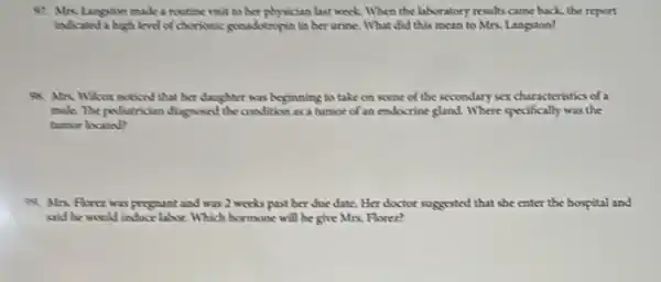 97. Mrs. Langston made a routine visit to her physician last week When the laboratory results came back, the report
ladicated a high level of chocolonic gonadotropin in ber urine. What did this mean to Mrs.Langston?
At Mix. Willur noticed that her daughter was beginning to take on some of the secondary sex characteristics of a
mak. The pollutrikian diagnosed the condition as a tumor of an endocrine gland. Where specifically was the
tumor locato?
99. Mrs. Horez was prognant and was 2 works past her due date.Her doctor suggested that she enter the hospital and
said he would induce labor. Which hormone will he give Mrs. Florez?