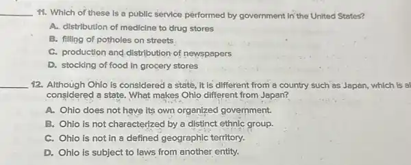 __
98. Which of these is a públic service performed by góvernment in the United States?
A. distribution of medicine to drug stores
B. filling of potholes on streets
C. production and distribution of newspapers
D. stocking of food in grocery stores
__ 12. Although Ohio is considered a state, it is different from a country such as Japan which is al
considered a state. What makes Ohio different from Japan?
A. Ohio does not have its own organized government.
B. Ohio is not characterized by a distinct ethnic group.
C. Ohio is not in a defined geographic territory.
D. Ohio is subject to laws from another entity.