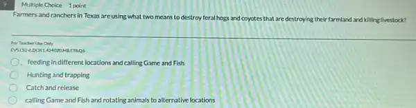 9
Multiple Choice 1 point
Farmers and ranchers in Texas are using what two means to destroy feral hogs and coyotes that are destroying their farmland and killing livestock?
For Teacher Use Only
EVSIS2-6DOK1.424020MBETB.Q6
feeding in different locations and calling Game and Fish
Hunting and trapping
Catch and release
calling Game and Fish and rotating animals to alternative locations