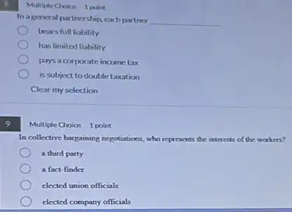 9
Multiple Cholon 1 point
In ageneral partnership each partner
__
bears full liability
has limited liability
pays a corporate income tax
is subject to double taxation
Clear my selection
Multiple Choice 1 point
In collective bargaining negotiations who represents the interests of the workers?
a third party
a fact-finder
elected union officials
elected company officials