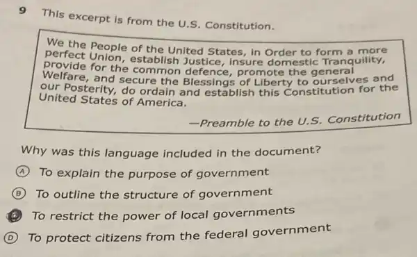 9
This excerpt is from the U.S. Constitution.
We
perfect people of the United States, in Order to form quility.
provide for the common defence,promote the general
Welfare, and secure the Blessings of Liberty to ourselves and
our Posterity, do ordain and establish this Constitution for the
United States of America.
-Preamble to the U.S.
Constitution
Why was this language included in the document?
A To explain the purpose of government
B To outline the structure of government
C To restrict the power of local governments
D
To protect citizens from the federal government