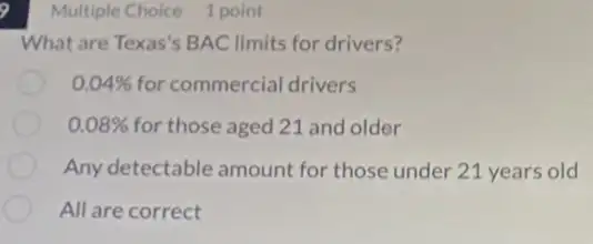 9
What are Texas's BAC limits for drivers?
0.04%  for commercial drivers
0.08%  for those aged 21 and older
Any detectable amount for those under 21 years old
All are correct
Multiple Choice 1 point