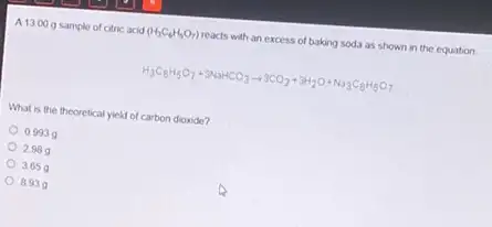 A1300 g sample of citric acid (H_(3)C_(6)H_(5)O_(7)) reacts with an excess of baking soda as shown in the equation
H_(3)C_(6)H_(5)O_(7)+3NaHCO_(3)arrow 3CO_(2)+3H_(2)O+Na_(3)C_(8)H_(5)O_(7)
What is the theoretical yield of carbon dioxide?
0.9939
2989
3.65
8939