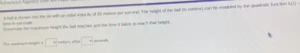 Aball is thrown into the air with an initial velocity of 20 meters per second. The height of the ball (in meters) can be modeled by the quadratic function
h(t)=
time in seconds.
Determine the maximum height the ball reaches and the time it takes to reach that height.
The maximum height is square  meters, after square  seconds.