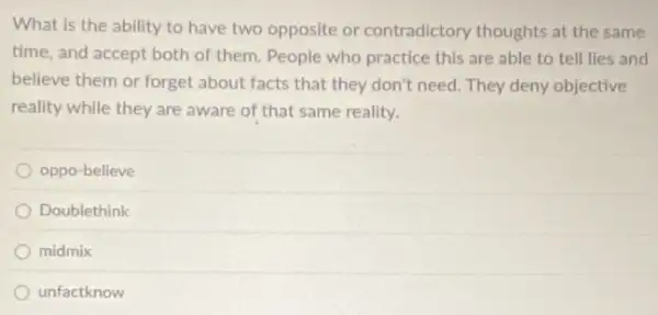 What is the ability to have two opposite or contradictory thoughts at the same
time, and accept both of them. People who practice this are able to tell lies and
believe them or forget about facts that they don't need. They deny objective
reality while they are aware of that same reality.
oppo-believe
Doublethink
midmix
unfactknow