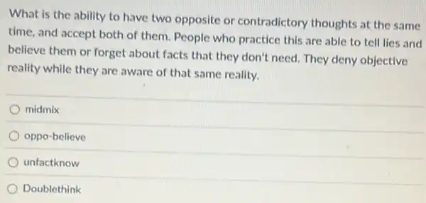 What is the ability to have two opposite or contradictory thoughts at the same
time, and accept both of them. People who practice this are able to tell lies and
believe them or forget about facts that they don't need. They deny objective
reality while they are aware of that same reality.
midmix
oppo-believe
unfactknow
Doublethink