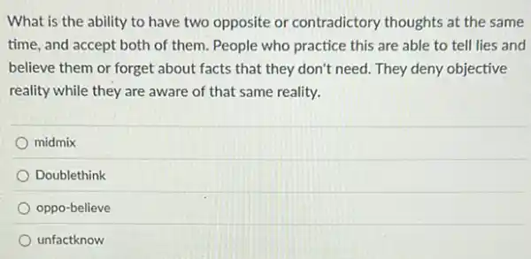 What is the ability to have two opposite or contradictory thoughts at the same
time, and accept both of them. People who practice this are able to tell lies and
believe them or forget about facts that they don't need. They deny objective
reality while they are aware of that same reality.
midmix
Doublethink
oppo-believe
unfactknow