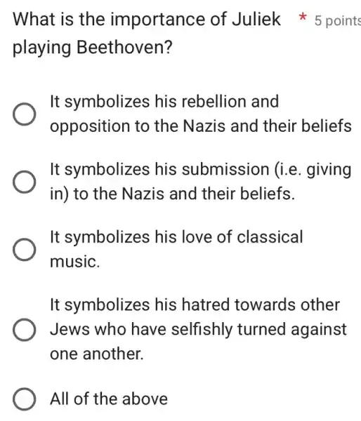 All of the above
playing Beethoven?
It symbolizes his rebellion I and
opposition to the Nazis and their beliefs
It symbolizes his submission (i.e. giving
in) to the Nazis and their beliefs.
It symbolizes ; his love of classical
music.
It symbolizes his hatred towards other
Jews who have selfishly turned against
one another.
What is the importance of Juliek *5 points