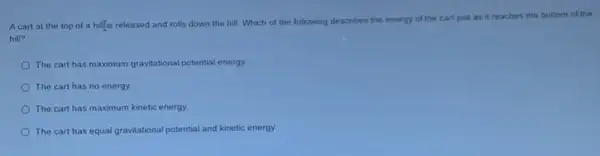 Acart at the top of a hillis released and rolls down the hill. Which of the following describes the energy of the cart just as it reaches the bottom of the
hill?
The cart has maximum gravitational potential energy
The cart has no energy.
The cart has maximum kinetic energy
The cart has equal gravitational potential and kinetic energy