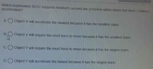 acceleration?
explanation BEST supports Newton's second law of motion which states that
force=massx
A
Object V will accelerate the slowest because it has the smallest mass
B
Object V will require the most force to move because it has the smallest mass
C
Object Y will require the most force to move because it has the largest mass
D Object Y will accelerate the fastest because it has the largest mass.