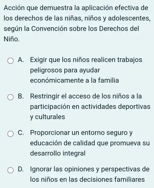 Acción que demuestra I la aplicación efectiva de
los derechos de las niñas , niños y adolescentes,
según la Convención sobre los Derechos del
Niño.
A. Exigir que los niños realicen trabajos
peligrosos para ayudar
económicamente a la familia
B Restringir el acceso de los niños a I la
participación en actividades deportivas
y culturales
C Proporcional un entorno seguro y
educación de calidad que promueva su
desarrollo integral
D. Ignorar las opiniones y perspectivas de
los niños en las decisiones familiares