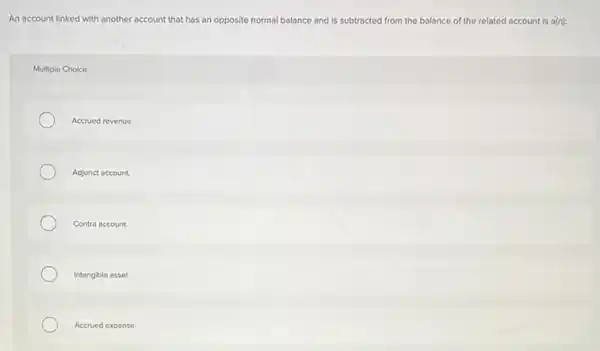 An account linked with another account that has an opposite normal balance and is subtracted from the balance of the related account is a(n):
Multiple Choice
Accrued revenue.
Adjunct account.
Contra account
Intangible asset.
Accrued expense