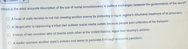 Which is the most accurate description of the use of social consciousness in political exchanges between the governments of the world?
A head of state decides to not risk creating another enemy by protesting a rogue regime's inhumane treatment of its prisoners.
A despot who is oppressing a tribal clan outlaws social media outlets because people post criticisms of his behavior.
Envoys of two countries who sit beside each other at the United Nations argue their country's policies.
A leader opposes another state's policies and seeks to persuade it through economic sanctions.