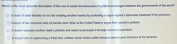 Which is the most accurate description of the use of social consciousness in political exchanges between the governments of the world?
A head of state decides to not risk creating another enemy by protesting a rogue regime's inhumane treatment of its prisoners.
Envoys of two countries who sit beside each other at the United Nations argue their country's policies.
A leader opposes another state's policies and seeks to persuade it through economic sanctions.
A despot who is oppressing a tribal clan outlaws social media cutlets because people post criticisms of his behavior.