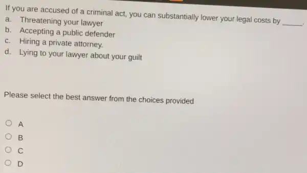 If you are accused of a criminal act you can substantially lower your legal costs by
__
a. Threatening your lawyer
b. Accepting a public defender
c. Hiring a private attorney.
d. Lying to your lawyer about your guilt
Please select the best answer from the choices provided
A
B
C
D