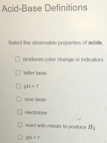 Acid-Base Definitions
Select the observable properties of acids.
produces color change in indicators
bitter taste
pHgt 7
sour taste
electrolyte
react with metals to produce H2
pHlt 7