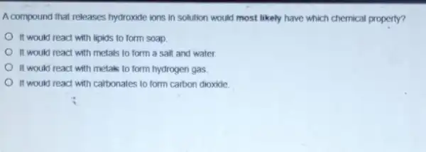 A.compound that releases hydroxide ions in solution would most likely have which chemical property?
It would react with lipids to form soap.
It would react with metals to form a sall and water.
It would react with metaks to form hydrogen gas
It would react with calbonates to form carbon dioxide.