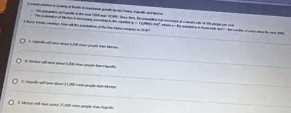 Acounty planner is looking at trends in population growth for two towns.Hapville and Merion
- The population of Hapvile in the year 2000 was 18,000. Since their, the population has increased at a steady rale of 500 people per year
- The population of Merton is increasing according to the equation y=12,000(1.04)^t where y=the population in thousands and 1- the number of years since the year zooo
If there trends continue how will the populations of the two towns compare in 2030?
) A. Hapville will have about 6,000 more people than Merton.
B. Merton will have about 6,000 more people than Hapville.
C. Hapville will have about 21,000 more people than Merton.
D. Merton will have about 21,000 more people then Hapville.