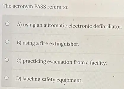 The acronym PASS refers to:
A) using an automatic electronic defibrillator.
B) using a fire extinguisher.
C) practicing evacuation from a facility.
D) labeling safety equipment.