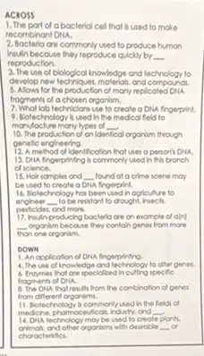 ACROSS
1. The part of abocteria cell that is used to make
recombinant Diu.
2. Bacteria are commonly used to produce humon
humbecause they reproduce quickly by __
reproduction.
3. The use of blological inowledge and technology to
develop new lechniques, motoros and compoundi.
5. Allow for the production of many replicated DNA.
frogments of a chosen organim.
7. What lob techniclonsuse to create a DRA fingerprint.
9. Biotechnology bused In the medical fleid to
manufacture many lypes of __
10. The production of on ide al organism through
genetic endineering
12. Amethod of Identification frof uses a pencil DNA.
13. DNA fingerpining h commonly used in this bronch
of sclence.
15. Hair samples and __ lound at a cime scene may
be used to create a DHA fingerprint
16. Biolechnology has been used hogiculure to
enoineer __ to be resistant to drought insech.
peificides, and more.
producing bocteria are on example of aln]
__ organim because they contoin genes from more
than one organim
DOWN
1. An application of DNA fingerprinting.
4. The use of knowledge and technology to ofter genes.
6. Engymes that are specialized Incutting specific
frogments of DNA.
the combination of genes
from different organims.
11. Biotechnology is commonly used in the fields of
medicine, phomosedicak Indulty, and __
plants.
animals, and other organism with destroble __ or
technology moy be
choroclerifici.