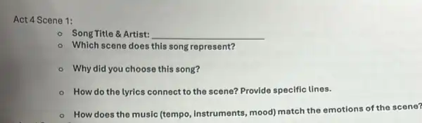 Act 4 Scene 1:
Song Title &Artist: __
- Which scene does this song represent?
- Why did you choose this song?
- How do the lyrics connect to the scene?Provide specific lines.
- How does the music (tempo, instruments mood) match the emotions of the scene?