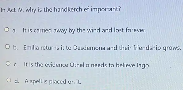 In Act IV, why is the handkerchief important?
a. It is carried away by the wind and lost forever.
b. Emilia returns it to Desdemona and their friendship grows.
c. It is the evidence Othello needs to believe lago.
d. A spell is placed on it.