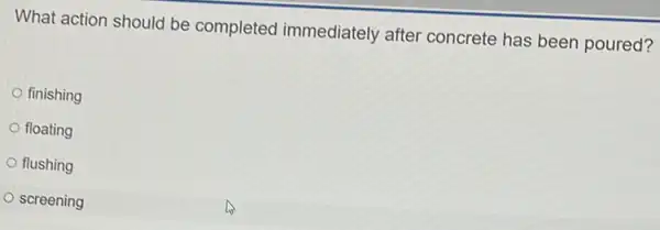 What action should be completed immediately after concrete has been poured?
finishing
floating
flushing
screening