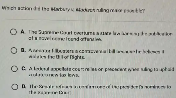 Which action did the Marbury v. Madison ruling make possible?
A. The Supreme Court overturns a state law banning the publication
of a novel some found offensive.
B. A senator filibusters a controversial bill because he believes it
violates the Bill of Rights.
C. A federal appellate court relies on precedent when ruling to uphold
a state's new tax laws.
D. The Senate refuses to confirm one of the president's nominees to
the Supreme Court.