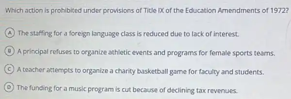 Which action is prohibited under provisions of Title IX of the Education Amendments of 1972?
A The staffing for a foreign language class is reduced due to lack of interest.
B A principal refuses to organize athletic events and programs for female sports teams.
C A teacher attempts to organize a charity basketball game for faculty and students.
D The funding for a music program is cut because of declining tax revenues.