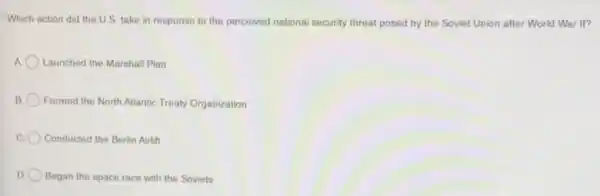Which action did the U.S. take in response to the perceived national security threat posed by the Soviet Union after World War II?
Launched the Marshall Plan
B Formed the North Atlantic Treaty Organization
c Conducted the Berlin Airlift
D. O Began the space race with the Soviets