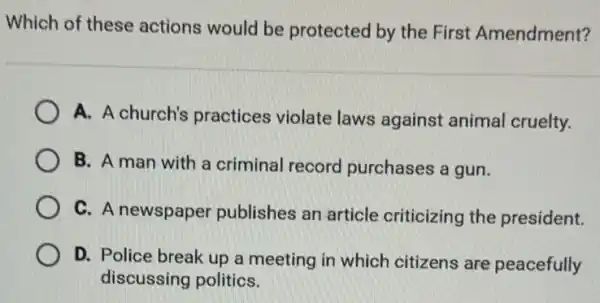 Which of these actions would be protected by the First Amendment?
A. A church's practices violate laws against animal cruelty.
B. A man with a criminal record purchases a gun.
C. A newspaper publishes an article criticizing the president.
D. Police break up a meeting in which citizens are peacefully
discussing politics.