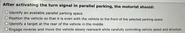 After activating the turn signal in parallel parking the motorist should:
Identify an available parallel parking space
Position the vehicle so that it is even with the vehicle to the front of the selected parking space
Identify a target at the rear of the vehicle in the middle
Engage reverse and move the vehicle slowly rearward while carefully controlling vehicle speed and direction