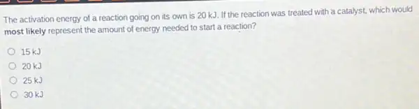 The activation energy of a reaction going on its own is 20 kJ. If the reaction was treated with a catalyst, which would
most likely represent the amount of energy needed to start a reaction?
15 kJ
20 kJ
25 kJ
30kJ