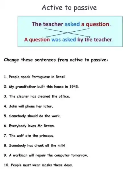 Active to passive
The teacher asked a question.
A question was asked by the teacher.
Change these sentences from active to passive:
1. People speak Portuguese in Brazil.
2.My grandfather built this house in 1943.
3. The cleaner has cleaned the office.
4. John will phone her later.
5. Somebody should do the work.
6. Everybody loves Mr Brown.
7. The wolf ate the princess.
8. Somebody has drunk all the milk!
9. A workman will repair the computer tomorrow.
10. People must wear masks these days.