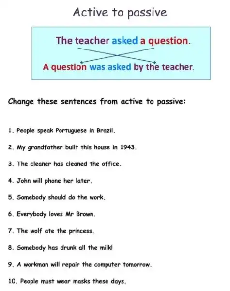 Active to passive
The teacher asked a question.
A question was asked by the teacher.
Change these sentences from active to passive:
1. People speak Portuguese in Brazil.
2. My grandfather built this house in 1943.
3. The cleaner has cleaned the office.
4. John will phone her later.
5. Somebody should do the work.
6. Everybody loves Mr Brown.
7. The wolf ate the princess.
8. Somebody has drunk all the milk!
9. A workman will repair the computer tomorrow.
10. People must wear masks these days.